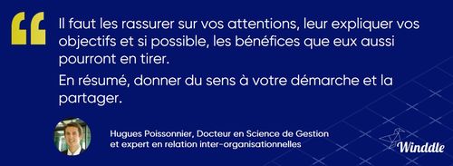 « Il faut le rassurer sur vos attentions, lui expliquer vos objectifs et si possible, les bénéfices que lui aussi pourra en tirer. En résumé, donner du sens à votre démarche et la partager » explique Hugues Poissonnier, économiste, docteur en sciences de gestion, enseignant à Grenoble Ecole de Management 