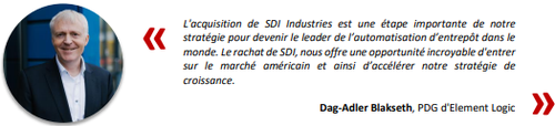 
L'acquisition de SDI Industries est une tape importante de notre 
stratgie pour devenir le leader de lautomatisation dentrept dans le 
monde. Le rachat de SDI, nous offre une opportunit incroyable d'entrer 
sur le march amricain et ainsi dacclrer notre stratgie de 
croissance.
Dag-Adler Blakseth, PDG d'Element Logic 