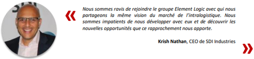 
Nous sommes ravis de rejoindre le groupe Element Logic avec qui nous 
partageons la mme vision du march de lintralogistique. Nous 
sommes impatients de nous dvelopper avec eux et de dcouvrir les 
nouvelles opportunits que ce rapprochement nous apporte.
Krish Nathan, CEO de SDI Industries
